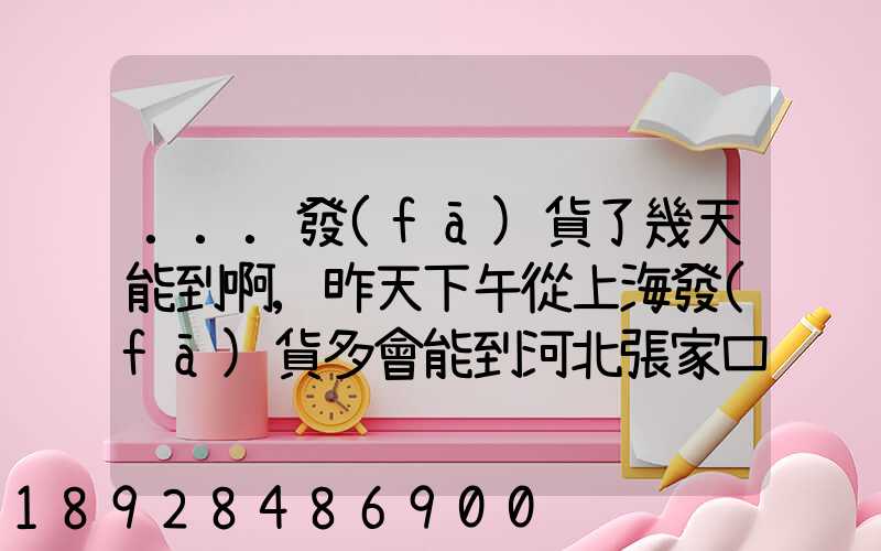 ...發(fā)貨了幾天能到啊,昨天下午從上海發(fā)貨多會能到河北張家口市...