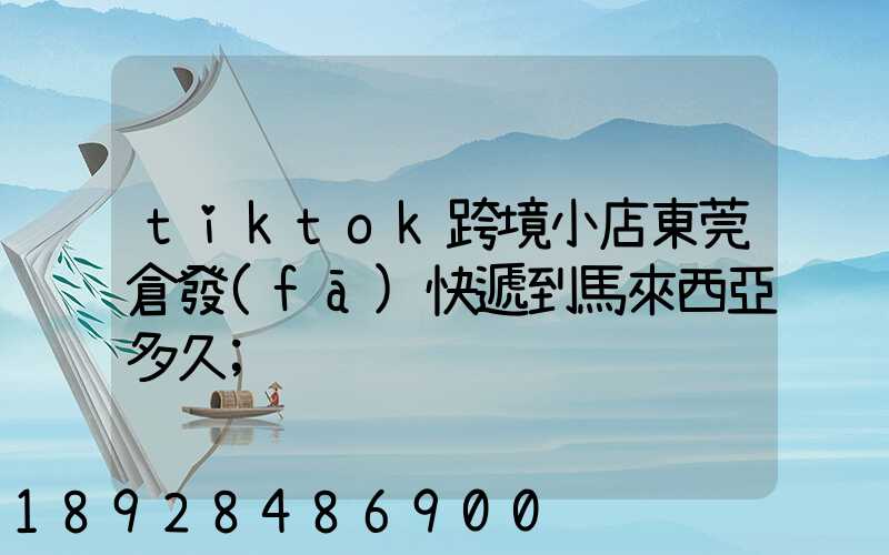 tiktok跨境小店東莞倉發(fā)快遞到馬來西亞多久
