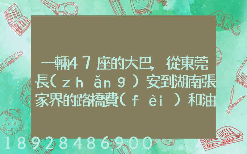 一輛47座的大巴,從東莞長(zhǎng)安到湖南張家界的路橋費(fèi)和油料費(fèi)要多少錢...