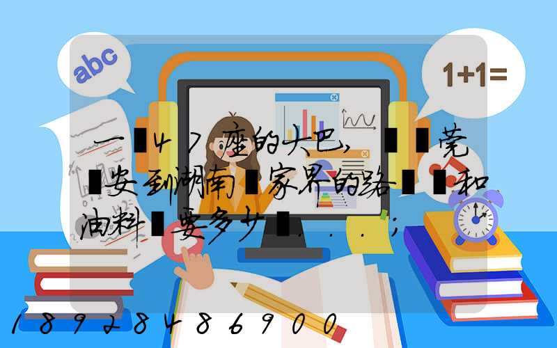 一輛47座的大巴,從東莞長安到湖南張家界的路橋費和油料費要多少錢...
