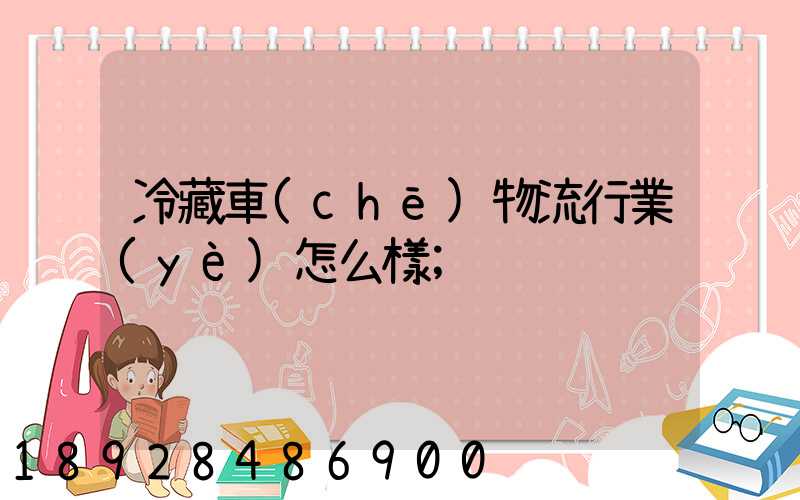 冷藏車(chē)物流行業(yè)怎么樣