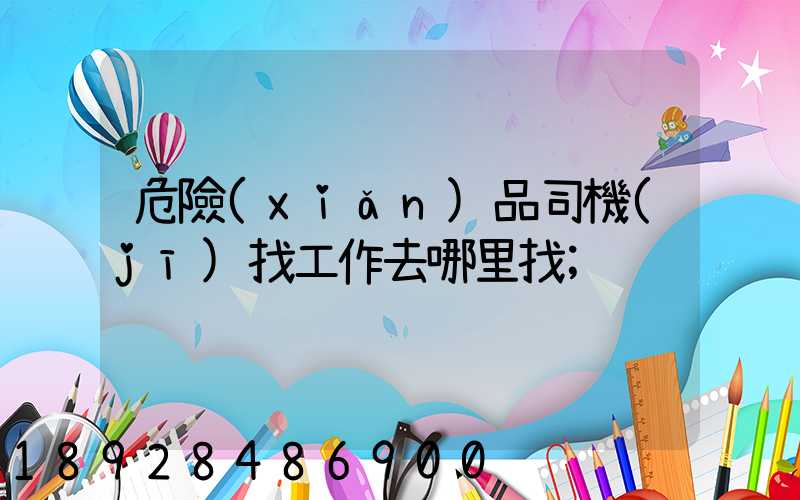 危險(xiǎn)品司機(jī)找工作去哪里找