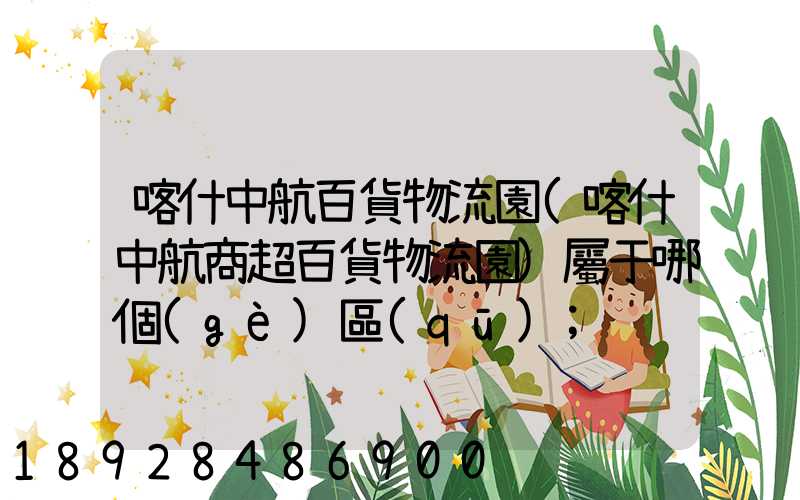 喀什中航百貨物流園(喀什中航商超百貨物流園)屬于哪個(gè)區(qū)