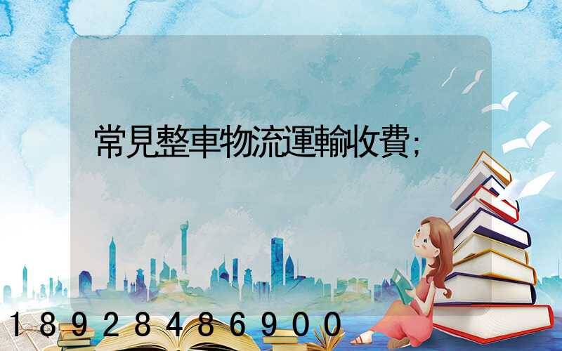 常見整車物流運輸收費