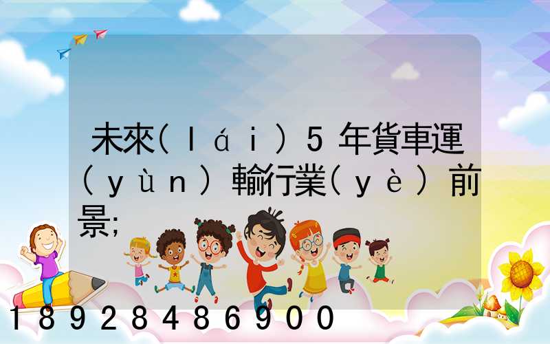 未來(lái)5年貨車運(yùn)輸行業(yè)前景