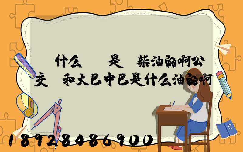 為什么貨車是燒柴油的啊公交車和大巴中巴是什么油的啊