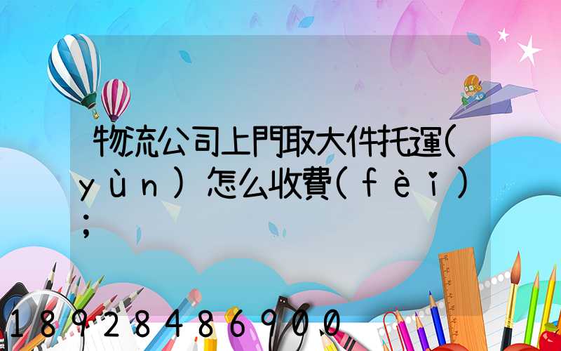 物流公司上門取大件托運(yùn)怎么收費(fèi)