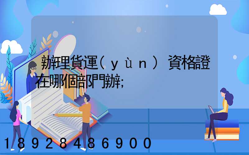 辦理貨運(yùn)資格證在哪個部門辦