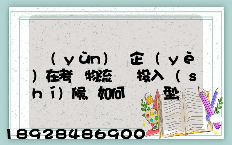 運(yùn)輸企業(yè)在考慮物流車輛投入時(shí)候,如何選擇車型