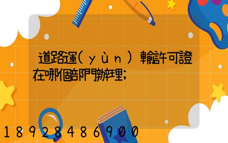 道路運(yùn)輸許可證在哪個部門辦理