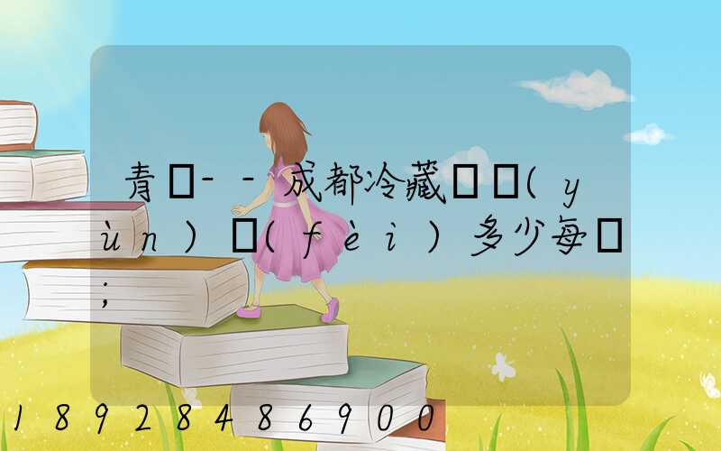 青島--成都冷藏車運(yùn)費(fèi)多少每噸