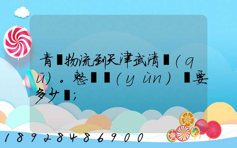 青島物流到天津武清區(qū)。整車運(yùn)輸要多少錢